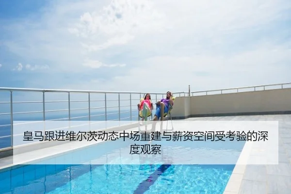 皇马跟进维尔茨动态中场重建与薪资空间受考验的深度观察