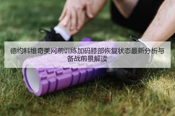 德约科维奇美网前训练加码膝部恢复状态最新分析与备战前景解读