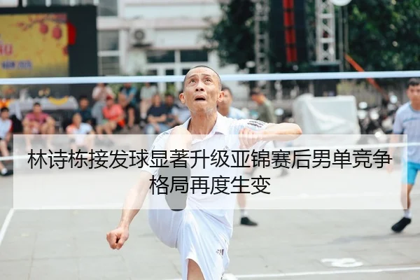 林诗栋接发球显著升级亚锦赛后男单竞争格局再度生变