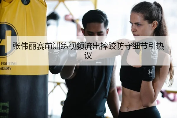 张伟丽赛前训练视频流出摔跤防守细节引热议