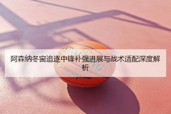 阿森纳冬窗追逐中锋补强进展与战术适配深度解析