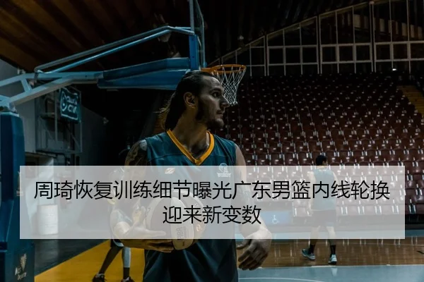 周琦恢复训练细节曝光广东男篮内线轮换迎来新变数
